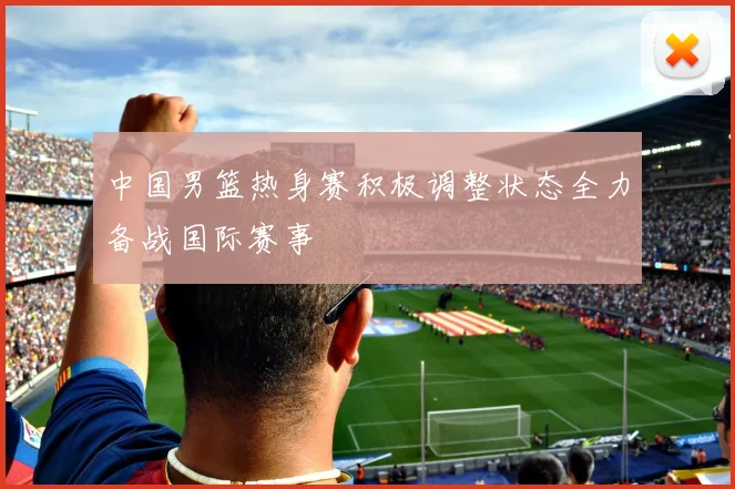 中国男篮热身赛积极调整状态全力备战国际赛事