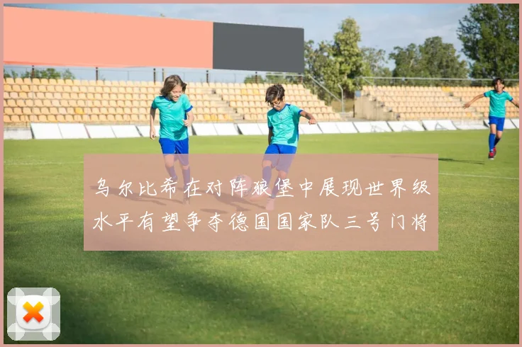 乌尔比希在对阵狼堡中展现世界级水平有望争夺德国国家队三号门将位置