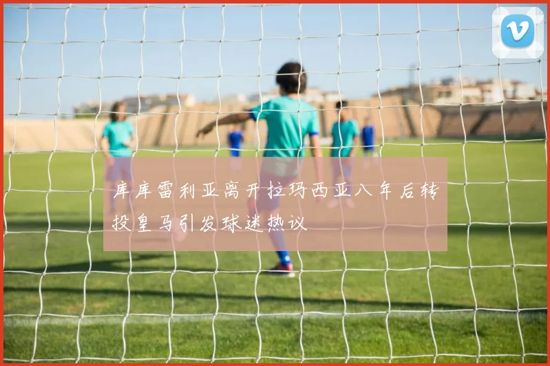 库库雷利亚离开拉玛西亚八年后转投皇马引发球迷热议