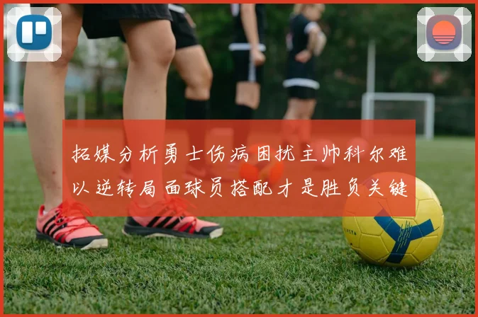 拓媒分析勇士伤病困扰主帅科尔难以逆转局面球员搭配才是胜负关键