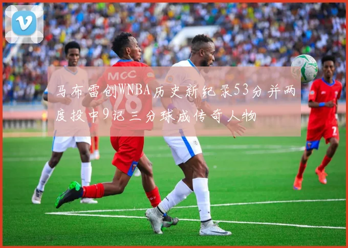 马布雷创WNBA历史新纪录53分并两度投中9记三分球成传奇人物