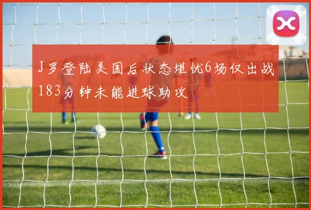 J罗登陆美国后状态堪忧6场仅出战183分钟未能进球助攻