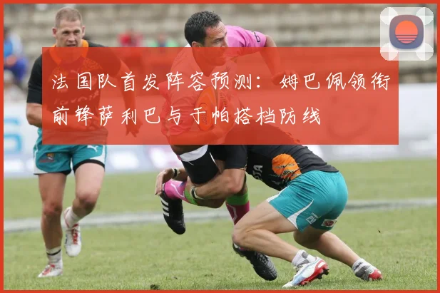 法国队首发阵容预测：姆巴佩领衔前锋萨利巴与于帕搭档防线