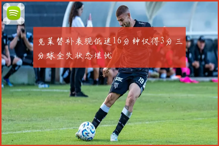 克莱替补表现低迷16分钟仅得3分三分球全失状态堪忧
