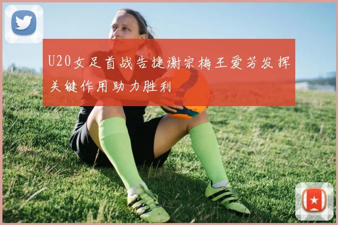 U20女足首战告捷谢宗梅王爱芳发挥关键作用助力胜利