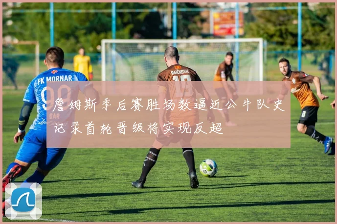 詹姆斯季后赛胜场数逼近公牛队史记录首轮晋级将实现反超