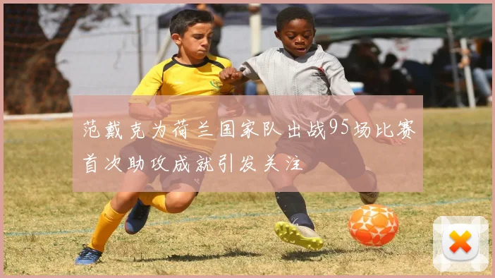 范戴克为荷兰国家队出战95场比赛首次助攻成就引发关注