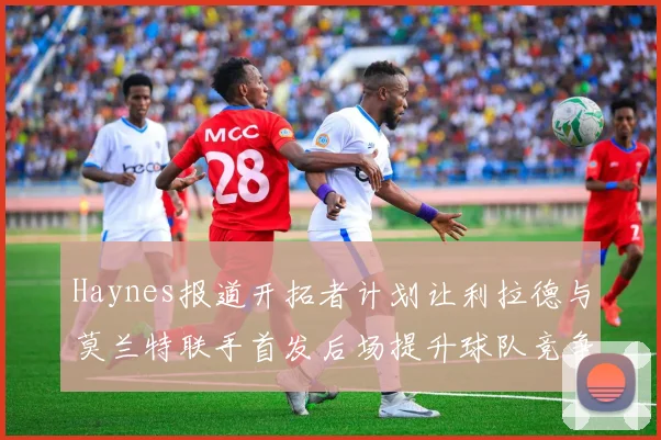 Haynes报道开拓者计划让利拉德与莫兰特联手首发后场提升球队竞争力