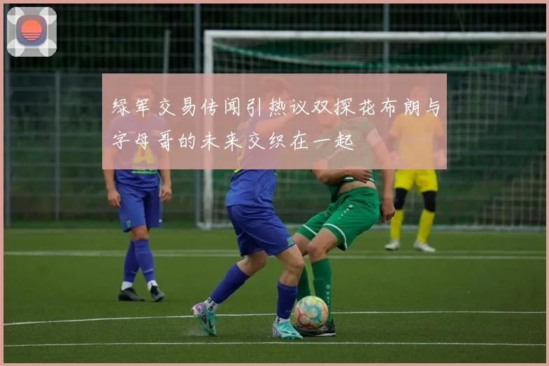 绿军交易传闻引热议双探花布朗与字母哥的未来交织在一起