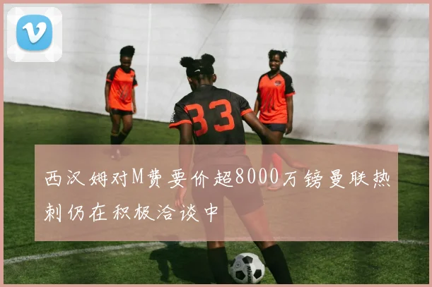 西汉姆对M费要价超8000万镑曼联热刺仍在积极洽谈中