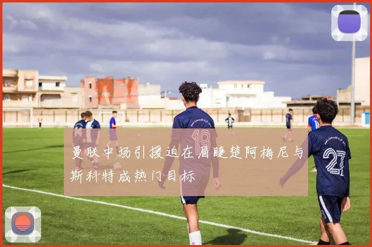 曼联中场引援迫在眉睫楚阿梅尼与斯科特成热门目标