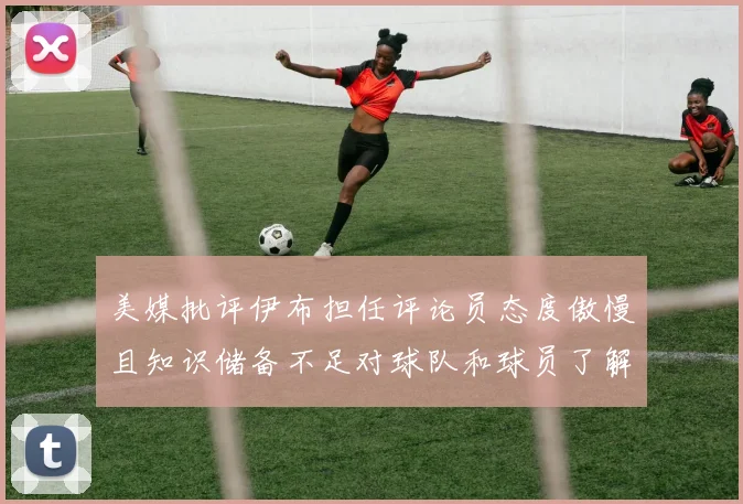美媒批评伊布担任评论员态度傲慢且知识储备不足对球队和球员了解有限