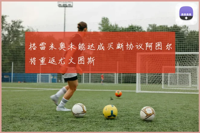 格雷米奥未能达成买断协议阿图尔将重返尤文图斯