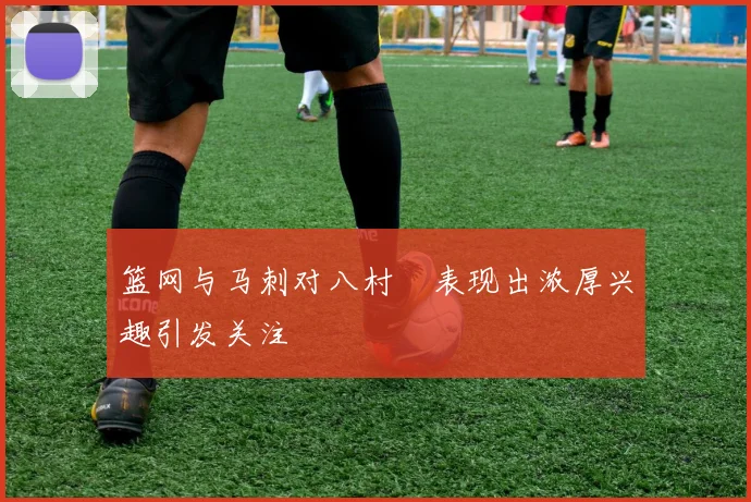 篮网与马刺对八村塁表现出浓厚兴趣引发关注