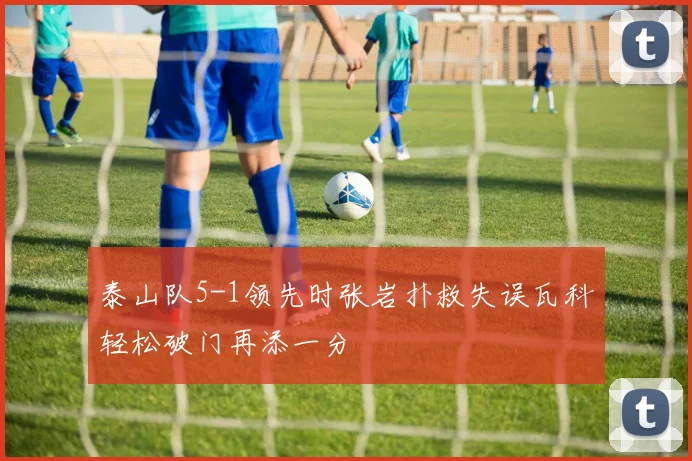 泰山队5-1领先时张岩扑救失误瓦科轻松破门再添一分