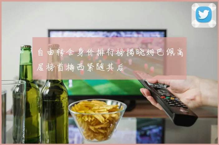 自由转会身价排行榜揭晓姆巴佩高居榜首梅西紧随其后